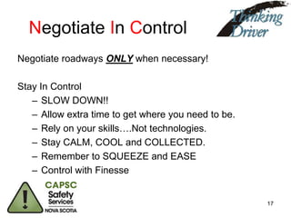 Negotiate In Control
Negotiate roadways ONLY when necessary!
Stay In Control
– SLOW DOWN!!
– Allow extra time to get where you need to be.
– Rely on your skills….Not technologies.
– Stay CALM, COOL and COLLECTED.
– Remember to SQUEEZE and EASE
– Control with Finesse

17

 