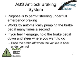 ABS Antilock Braking
System
• Purpose is to permit steering under full
emergency braking
• Works by automatically pumping the brake
pedal many times a second
• If you feel it engage, hold the brake pedal
down and steer where you want to go
– Ease the brake off when the vehicle is back
under control
4

 