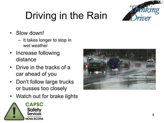 Driving in the Rain
• Slow down!
– It takes longer to stop in
wet weather

• Increase following
distance
• Drive in the tracks of a
car ahead of you
• Don't follow large trucks
or busses too closely
• Watch out for brake lights

8

 