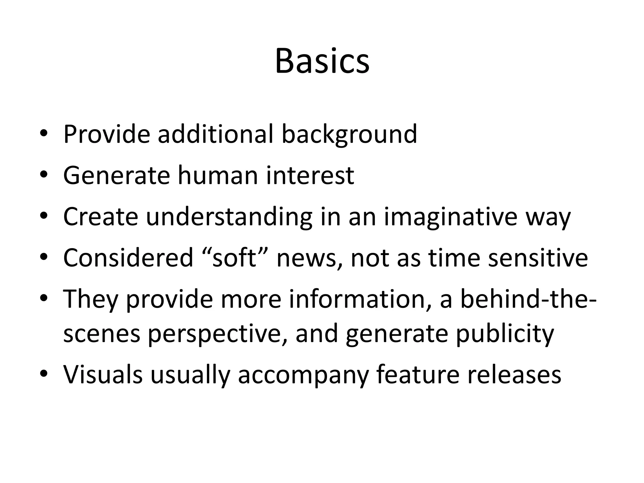 Basics
• Provide additional background
• Generate human interest
• Create understanding in an imaginative way
• Considered “soft” news, not as time sensitive
• They provide more information, a behind-the-
  scenes perspective, and generate publicity
• Visuals usually accompany feature releases
 
