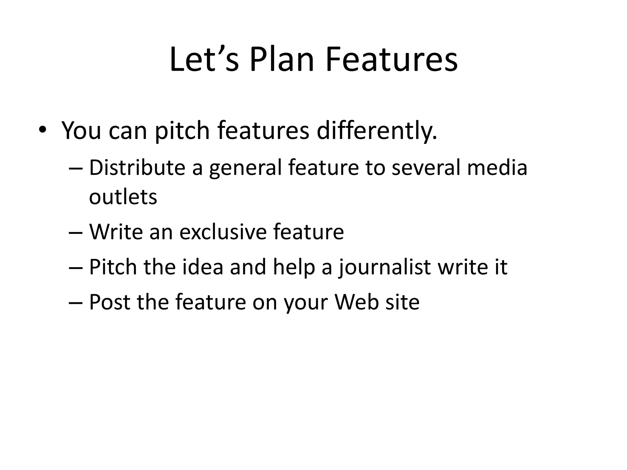Let’s Plan Features
• You can pitch features differently.
  – Distribute a general feature to several media
    outlets
  – Write an exclusive feature
  – Pitch the idea and help a journalist write it
  – Post the feature on your Web site
 