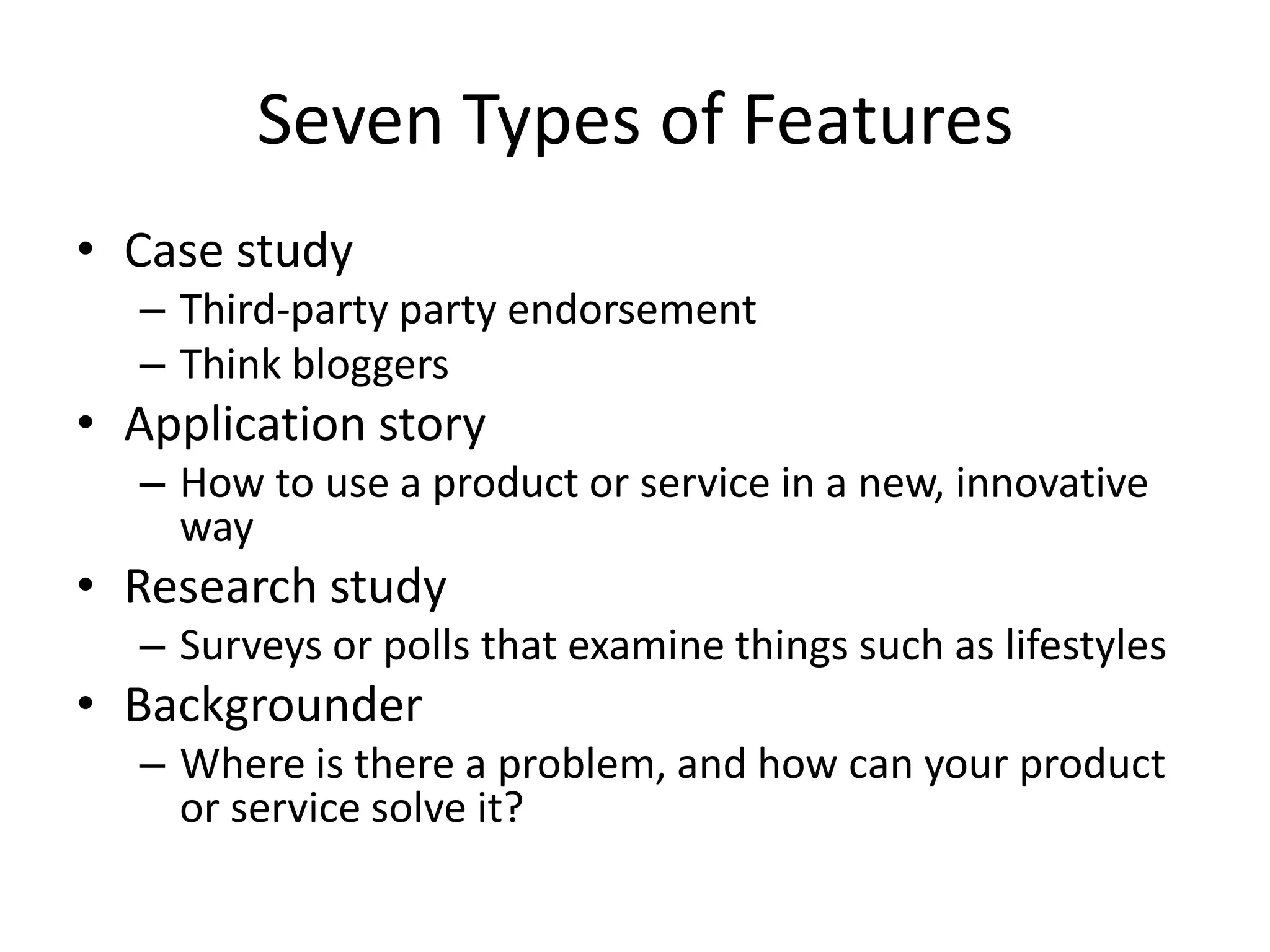 Seven Types of Features
• Case study
  – Third-party party endorsement
  – Think bloggers
• Application story
  – How to use a product or service in a new, innovative
    way
• Research study
  – Surveys or polls that examine things such as lifestyles
• Backgrounder
  – Where is there a problem, and how can your product
    or service solve it?
 