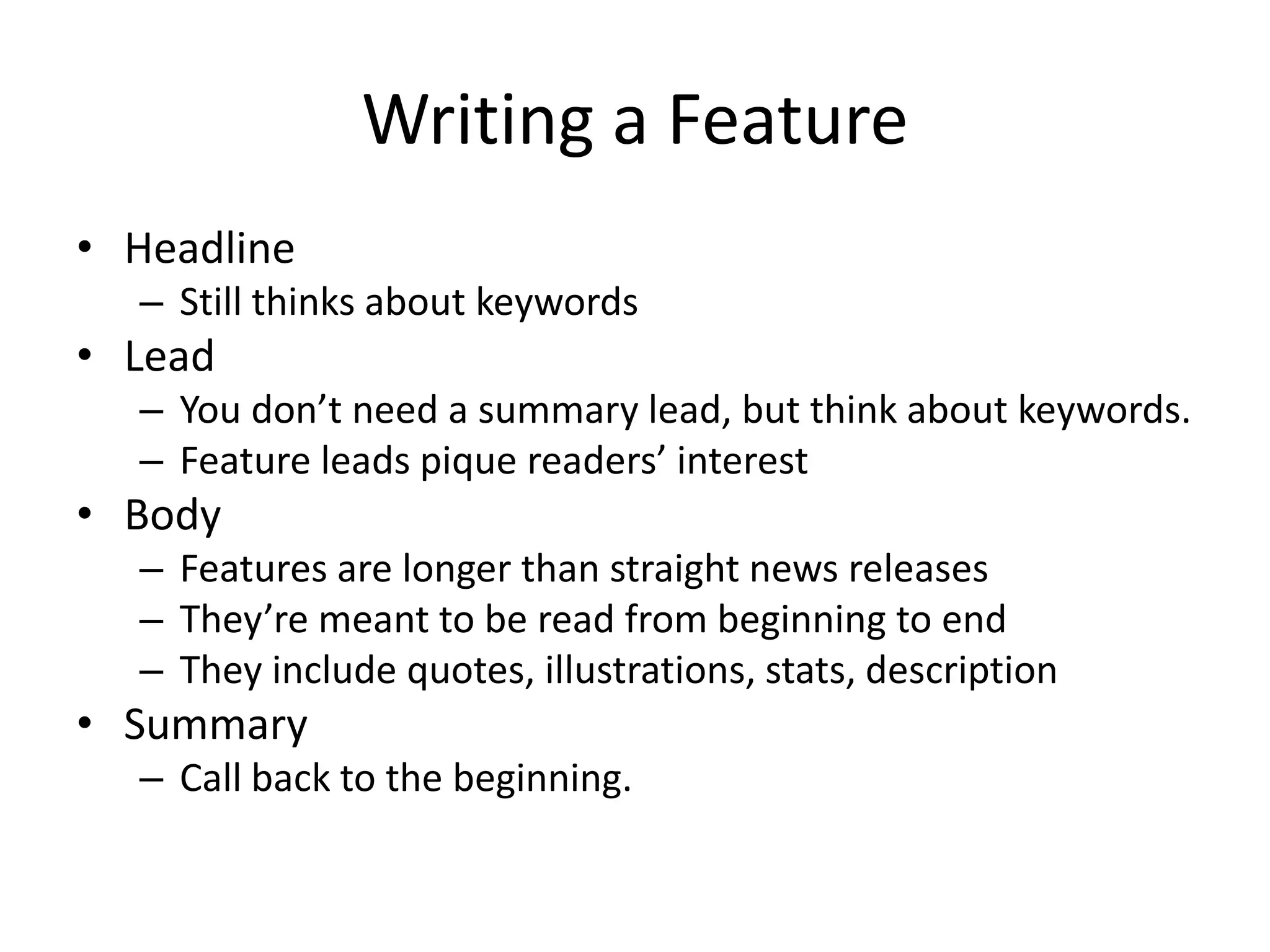 Writing a Feature
• Headline
  – Still thinks about keywords
• Lead
  – You don’t need a summary lead, but think about keywords.
  – Feature leads pique readers’ interest
• Body
  – Features are longer than straight news releases
  – They’re meant to be read from beginning to end
  – They include quotes, illustrations, stats, description
• Summary
  – Call back to the beginning.
 