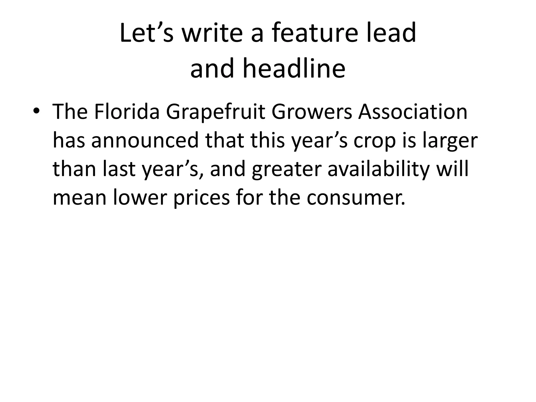 Let’s write a feature lead
               and headline
• The Florida Grapefruit Growers Association
  has announced that this year’s crop is larger
  than last year’s, and greater availability will
  mean lower prices for the consumer.
 