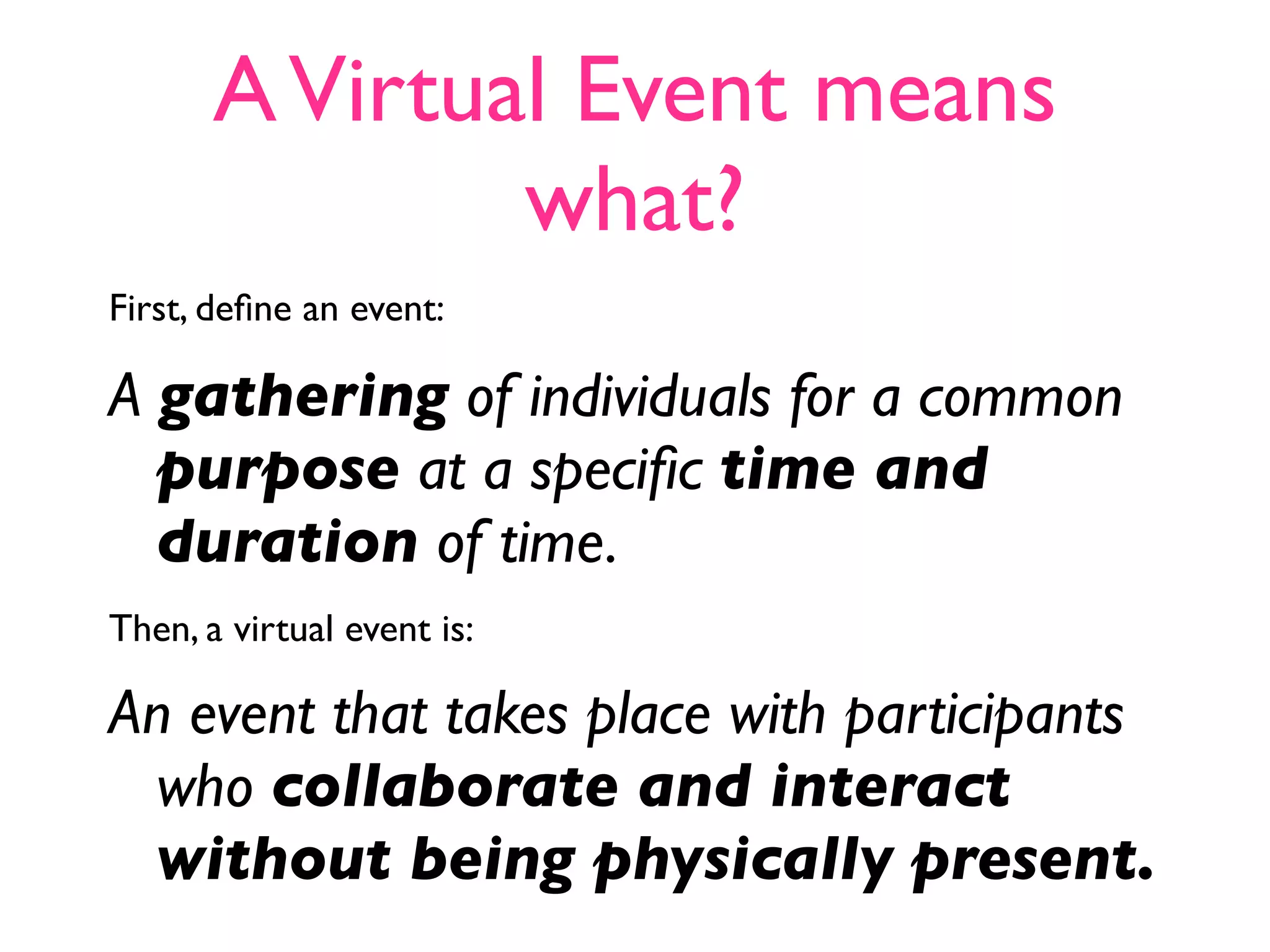 A Virtual Event means
               what?
First, deﬁne an event:

A gathering of individuals for a common
  purpose at a speciﬁc time and
  duration of time.
Then, a virtual event is:

An event that takes place with participants
 who collaborate and interact
 without being physically present.
 