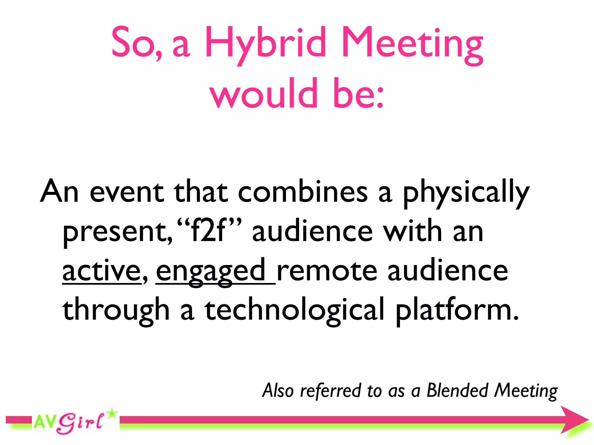 So, a Hybrid Meeting
           would be:

An event that combines a physically
 present, “f2f” audience with an
 active, engaged remote audience
 through a technological platform.

               Also referred to as a Blended Meeting
 