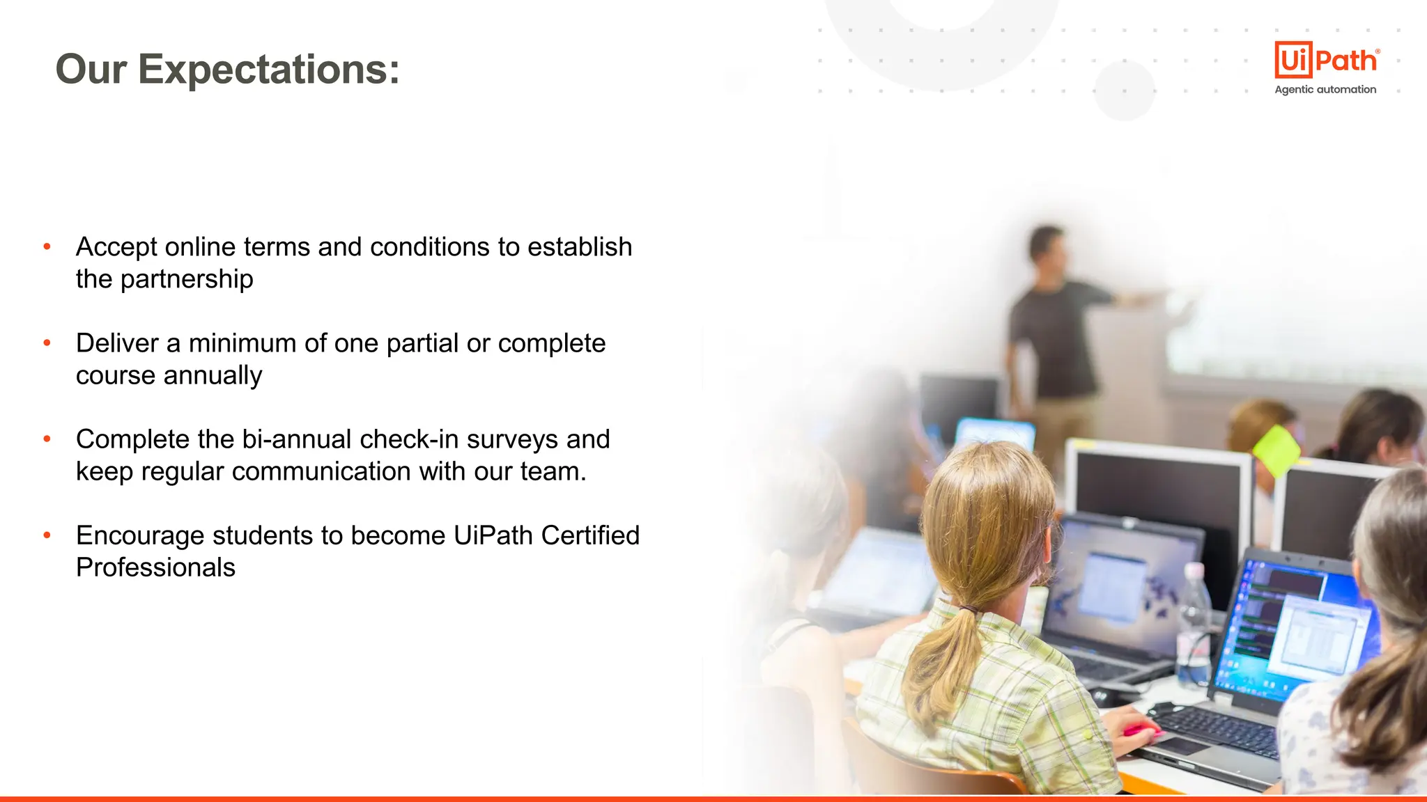 21
• Accept online terms and conditions to establish
the partnership
• Deliver a minimum of one partial or complete
course annually
• Complete the bi-annual check-in surveys and
keep regular communication with our team.
• Encourage students to become UiPath Certified
Professionals
Our Expectations:
 