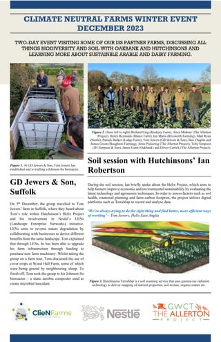 CLIMATE NEUTRAL FARMS WINTER EVENT
DECEMBER 2023
TWO-DAY EVENT VISITING SOME OF OUR I3S PARTNER FARMS, DISCUSSING ALL
THINGS BIODIVERSITY AND SOIL WITH OAKBANK AND HUTCHINSONS AND
LEARNING MORE ABOUT SUSTAINBLE ARABLE AND DAIRY FARMING.
Figure 1. At GD Jewers & Son, Tom Jewers has
established and is trialling a Johnson-Su bioreactor.
GD Jewers & Son,
Suffolk
On 5th
December, the group travelled to Tom
Jewers’ farm in Suffolk, where they heard about
Tom’s role within Hutchinson’s Helix Project
and his involvement in Nestlé’s LENs
(Landscape Enterprise Networks) initiative.
LENs aims to reverse nature degradation by
collaborating with businesses to derive different
benefits from the same landscape. Tom explained
that through LENs, he has been able to upgrade
his farm infrastructure through funding to
purchase new farm machinery. Whilst taking the
group on a farm tour, Tom discussed the use of
cover crops at Wood Hall Farm, some of which
were being grazed by neighbouring sheep. To
finish off, Tom took the group to his Johnson-Su
bioreactor – a static aerobic composter used to
create microbial inoculant.
Figure 2. (from left to right) Richard Ling (Rookery Farm), Alice Midmer (The Allerton
Project), Henry Reynolds (Manor Farm), Ian Matts (Brixworth Farming), Matt Ryan
(Nestlé), Patrick Barker (Lodge Farm), Tom Jewers (GD Jewers & Son), Ben Chaplin and
James Green (Boughton Farming), Amie Pickering (The Allerton Project), Toby Simpson
(JH Simpson & Son), Jamie Gunn (Oakbank) and Oliver Carrick (The Allerton Project).
Soil session with Hutchinsons’ Ian
Robertson
During the soil session, Ian briefly spoke about the Helix Project, which aims to
help farmers improve economic and environmental sustainability by evaluating the
latest technology and agronomic techniques. In order to assess factors such as soil
health, rotational planning and farm carbon footprint, the project utilises digital
platforms such as TerraMap to record and analyse data.
‘We’re always trying to do the right thing and find better, more efficient ways
of working’ – Tom Jewers, Helix East Anglia
Figure 3. Hutchinsons TerraMap is a soil scanning service that uses gamma-ray radiation
technology to deliver mapping of nutrient properties, soil texture, organic matter etc.
 