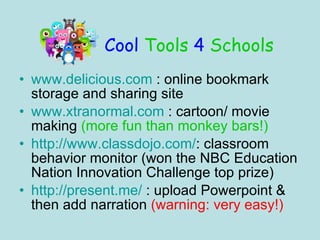 Cool Tools 4 Schools www.delicious.com : online bookmark storage and sharing site www.xtranormal.com : cartoon/ movie making (more fun than monkey bars!) http://www.classdojo.com/ : classroom behavior monitor (won the NBC Education Nation Innovation Challenge top prize) http://present.me/ : upload Powerpoint & then add narration (warning: very easy!)
