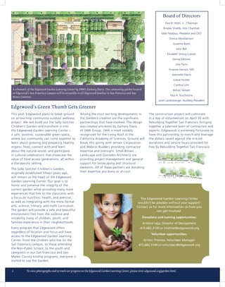 A schematic of the Edgewood Garden Learning Center by SWA’s Zachary Davis. The community garden located
 at Edgewood’s San Francisco Campus will be accessible to all Edgewood families in San Francisco and San
 Mateo Counties.




This year, Edgewood plans to break ground             Among the most exciting developments in              The construction project will culminate
on an exciting community outdoor wellness             the Garden’s creation are the significant            in a day of volunteerism on April 30 with
project. We will build out the Sally Gotcher          partnerships that have evolved. The design           Rebuilding Together San Francisco bringing
Children’s Garden and transform it into               was created pro-bono by Zachary Davis                together a talented team of contractors and
the Edgewood Garden Learning Center –                 of SWA Group. SWA is most notably                    experts. Edgewood is extremely fortunate to
a safe, positive, sustainable green space,            recognized for the Living Roof at the                have this partnership to match and leverage
where our community can come together to              California Academy of Sciences. Ground will          the dollars raised against the in-kind
learn about growing and preparing healthy,            break this spring with Jensen Corporation            donations and service hours provided for
organic food, connect with and learn                  and Webcor Builders providing contractor             free by Rebuilding Together San Francisco.
about the natural world, and participate              expertise and oversight. Small Brown
in cultural celebrations that showcase the            Landscape and Gonzales Architects are
value of food across generations, all within          providing project management and general
a therapeutic setting.                                support for landscaping and structural
                                                      elements. All of these partners are donating
The Sally Gotcher Children’s Garden,
                                                      their expertise pro-bono or at-cost.
originally established fifteen years ago,
will remain at the heart of the Edgewood
Garden Learning Center. Our goal is to
honor and preserve the integrity of the
current garden while providing many more
experiences that link to the classroom with
a focus on nutrition, health, and exercise,
as well as integrating with the more formal
arts, science, literacy, and math curriculum.
The garden will provide a safe and beautiful
environment free from the violence and
instability many of children, youth, and
families experience in their neighborhoods.
Every program that Edgewood offers
regardless of location and focus will have
access to the Edgewood Garden Learning
Center. From the children who live on the
San Francisco campus, to those attending
the Non-Public School, to the youth and
caregivers in our San Francisco and San
Mateo County kinship programs, everyone is
invited to use the Garden.
 