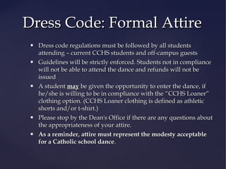 Dress Code: Formal Attire










Dress code regulations must be followed by all students
attending – current CCHS students and off-campus guests
Guidelines will be strictly enforced. Students not in compliance
will not be able to attend the dance and refunds will not be
issued
A student may be given the opportunity to enter the dance, if
he/she is willing to be in compliance with the “CCHS Loaner”
clothing option. (CCHS Loaner clothing is defined as athletic
shorts and/or t-shirt.)
Please stop by the Dean's Office if there are any questions about
the appropriateness of your attire.
As a reminder, attire must represent the modesty acceptable
for a Catholic school dance.

 