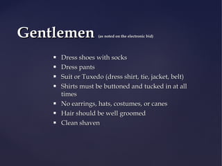Gentlemen









(as noted on the electronic bid)

Dress shoes with socks
Dress pants
Suit or Tuxedo (dress shirt, tie, jacket, belt)
Shirts must be buttoned and tucked in at all
times
No earrings, hats, costumes, or canes
Hair should be well groomed
Clean shaven

 