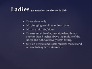 Ladies







(as noted on the electronic bid)

Dress shoes only
No plunging necklines or low backs
No bare midriffs/sides
Dresses must be of appropriate length (no
shorter than 5 inches above the middle of the
knee) and not excessively form fitting.
Slits on dresses and skirts must be modest and
adhere to length requirements.

 