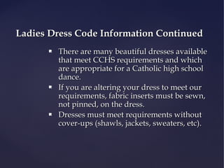 Ladies Dress Code Information Continued






There are many beautiful dresses available
that meet CCHS requirements and which
are appropriate for a Catholic high school
dance.
If you are altering your dress to meet our
requirements, fabric inserts must be sewn,
not pinned, on the dress.
Dresses must meet requirements without
cover-ups (shawls, jackets, sweaters, etc).

 