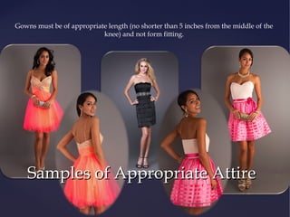 Gowns must be of appropriate length (no shorter than 5 inches from the middle of the
knee) and not form fitting.

Examples of
Appropriate
Dresses

Samples of Appropriate Attire

 