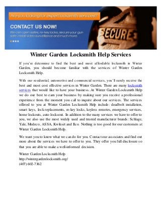 Winter Garden Locksmith Help Services
If you’re determine to find the best and most affordable locksmith in Winter
Garden, you should become familiar with the services of Winter Garden
Locksmith Help.
With our residential, automotive and commercial services, you’ll surely receive the
best and most cost effective services in Winter Garden. There are many locksmith
services that would like to have your business. At Winter Garden Locksmith Help
we do our best to earn your business by making sure you receive a professional
experience from the moment you call to inquire about our services. The services
offered to you at Winter Garden Locksmith Help include: deadbolt installation,
smart keys, lock replacements, re-key locks, keyless remotes, emergency services,
home lockouts, auto locksout. In addition to the many services we have to offer to
you, we also use the most widely used and trusted manufacturer brands: Schlage,
Yale, Medeco, ASSA, Kwikset and Ilco. Nothing is too good for our customers at
Winter Garden Locksmith Help.
We want you to know what we can do for you. Contact our associates and find out
more about the services we have to offer to you. They offer you full disclosure so
that you are able to make a well-informed decision.
Winter Garden Locksmith Help
http://wintergardenlocksmith.org/
(407) 602-7362
 