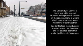 The	
  University	
  of	
  Denver	
  is	
  
home	
  to	
  a	
  wide	
  range	
  of	
  
students	
  hailing	
  from	
  all	
  corners	
  
of	
  the	
  country,	
  many	
  of	
  whom	
  
don’t	
  have	
  prior	
  experience	
  
with	
  snow	
  or	
  cold	
  weather.	
  
Due	
  to	
  this	
  fact,	
  many	
  students	
  
are	
  unprepared	
  for	
  the	
  snow	
  
and	
  ice	
  covered	
  paths	
  that	
  
snake	
  the	
  University’s	
  campus.	
  
 