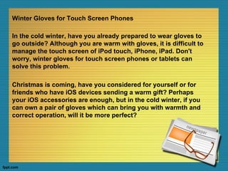 Winter Gloves for Touch Screen Phones

In the cold winter, have you already prepared to wear gloves to
go outside? Although you are warm with gloves, it is difficult to
manage the touch screen of iPod touch, iPhone, iPad. Don't
worry, winter gloves for touch screen phones or tablets can
solve this problem.

Christmas is coming, have you considered for yourself or for
friends who have iOS devices sending a warm gift? Perhaps
your iOS accessories are enough, but in the cold winter, if you
can own a pair of gloves which can bring you with warmth and
correct operation, will it be more perfect?
 