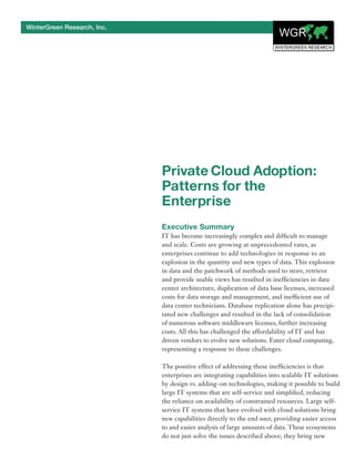 WinterGreen Research, Inc.




                             Private Cloud Adoption:
                             Patterns for the
                             Enterprise
                             Executive Summary
                             IT has become increasingly complex and difficult to manage
                             and scale. Costs are growing at unprecedented rates, as
                             enterprises continue to add technologies in response to an
                             explosion in the quantity and new types of data. This explosion
                             in data and the patchwork of methods used to store, retrieve
                             and provide usable views has resulted in inefficiencies in data
                             center architecture, duplication of data base licenses, increased
                             costs for data storage and management, and inefficient use of
                             data center technicians. Database replication alone has precipi-
                             tated new challenges and resulted in the lack of consolidation
                             of numerous software middleware licenses, further increasing
                             costs. All this has challenged the affordability of IT and has
                             driven vendors to evolve new solutions. Enter cloud computing,
                             representing a response to these challenges.

                             The positive effect of addressing these inefficiencies is that
                             enterprises are integrating capabilities into scalable IT solutions
                             by design vs. adding-on technologies, making it possible to build
                             large IT systems that are self-service and simplified, reducing
                             the reliance on availability of constrained resources. Large self-
                             service IT systems that have evolved with cloud solutions bring
                             new capabilities directly to the end user, providing easier access
                             to and easier analysis of large amounts of data. These ecosystems
                             do not just solve the issues described above; they bring new
 