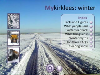 Mykirklees: winter
                Index
      Facts and Figures
      What people said
      Twitter feedback
      What things cost
         Winter myths
       Top three FAQ’s
         Clearing snow
 
