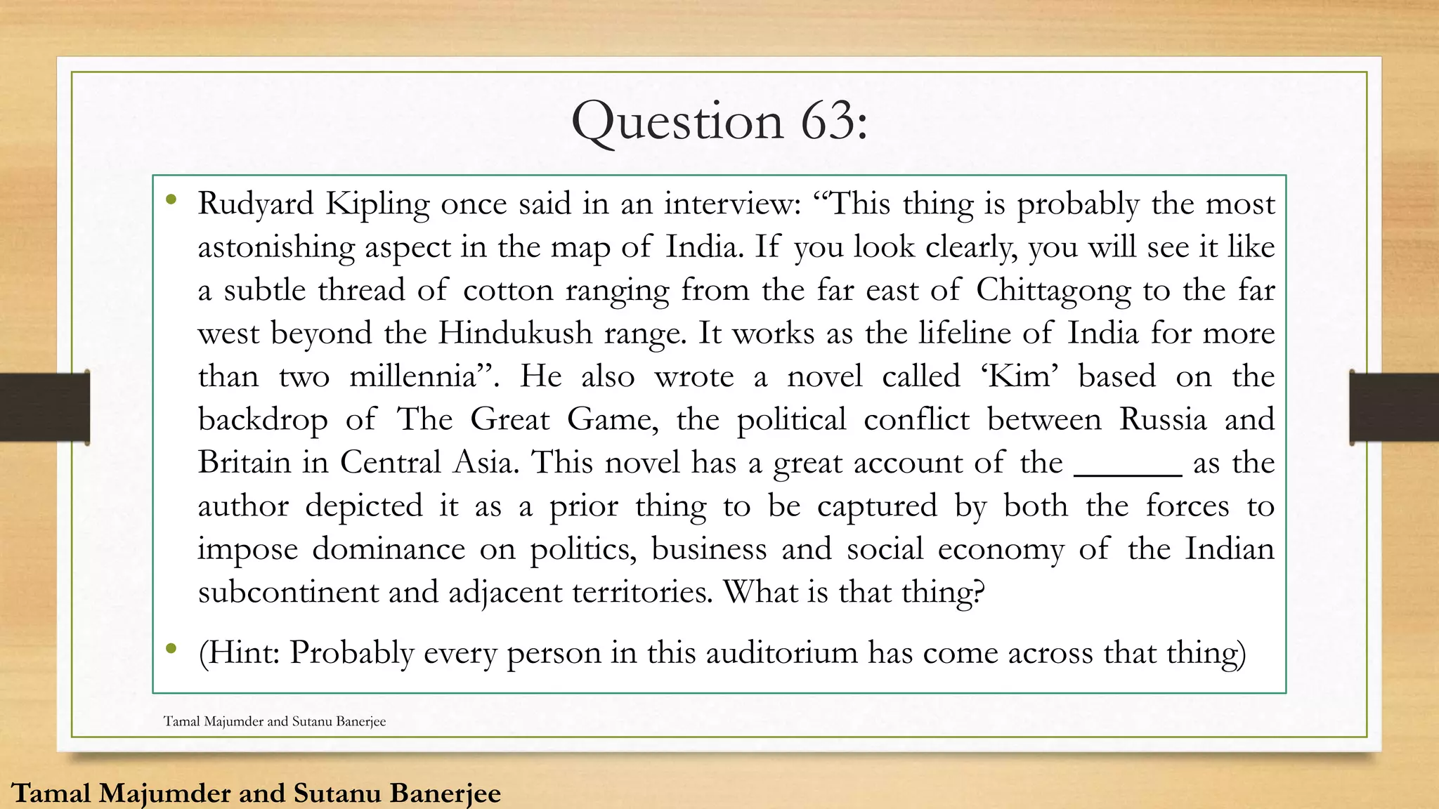Question 63:
• Rudyard Kipling once said in an interview: “This thing is probably the most
astonishing aspect in the map of India. If you look clearly, you will see it like
a subtle thread of cotton ranging from the far east of Chittagong to the far
west beyond the Hindukush range. It works as the lifeline of India for more
than two millennia”. He also wrote a novel called ‘Kim’ based on the
backdrop of The Great Game, the political conflict between Russia and
Britain in Central Asia. This novel has a great account of the ______ as the
author depicted it as a prior thing to be captured by both the forces to
impose dominance on politics, business and social economy of the Indian
subcontinent and adjacent territories. What is that thing?
• (Hint: Probably every person in this auditorium has come across that thing)
Tamal Majumder and Sutanu Banerjee
Tamal Majumder and Sutanu Banerjee
 