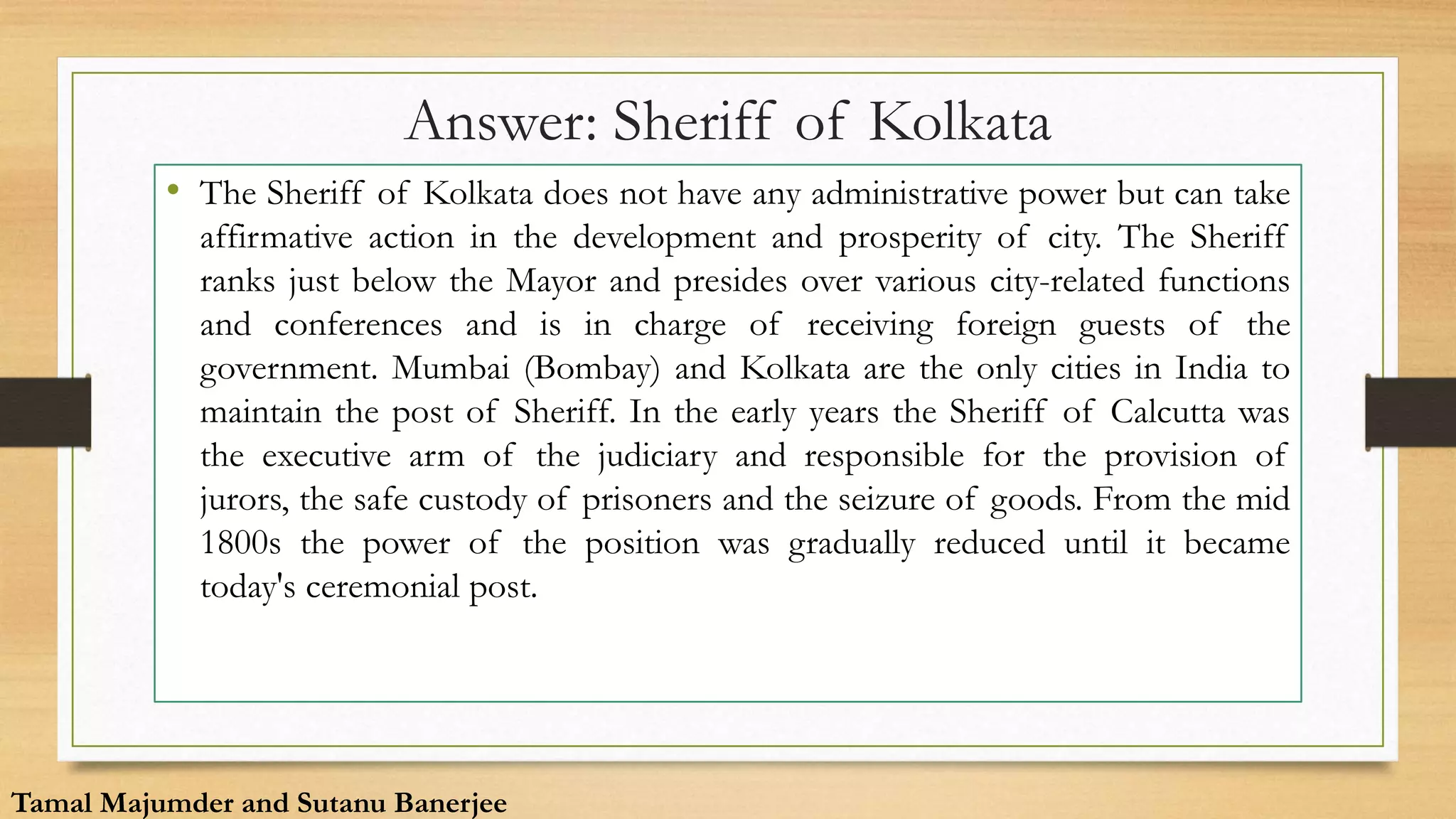 Answer: Sheriff of Kolkata
• The Sheriff of Kolkata does not have any administrative power but can take
affirmative action in the development and prosperity of city. The Sheriff
ranks just below the Mayor and presides over various city-related functions
and conferences and is in charge of receiving foreign guests of the
government. Mumbai (Bombay) and Kolkata are the only cities in India to
maintain the post of Sheriff. In the early years the Sheriff of Calcutta was
the executive arm of the judiciary and responsible for the provision of
jurors, the safe custody of prisoners and the seizure of goods. From the mid
1800s the power of the position was gradually reduced until it became
today's ceremonial post.
Tamal Majumder and Sutanu Banerjee
 
