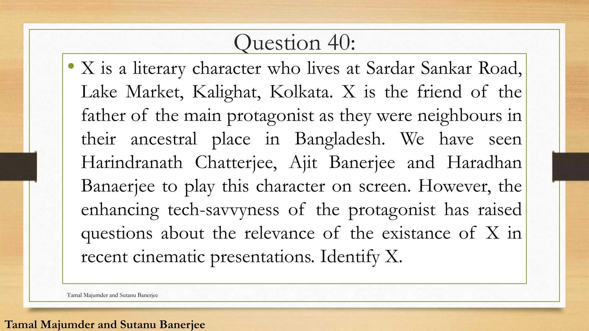 Question 40:
• X is a literary character who lives at Sardar Sankar Road,
Lake Market, Kalighat, Kolkata. X is the friend of the
father of the main protagonist as they were neighbours in
their ancestral place in Bangladesh. We have seen
Harindranath Chatterjee, Ajit Banerjee and Haradhan
Banaerjee to play this character on screen. However, the
enhancing tech-savvyness of the protagonist has raised
questions about the relevance of the existance of X in
recent cinematic presentations. Identify X.
Tamal Majumder and Sutanu Banerjee
Tamal Majumder and Sutanu Banerjee
 