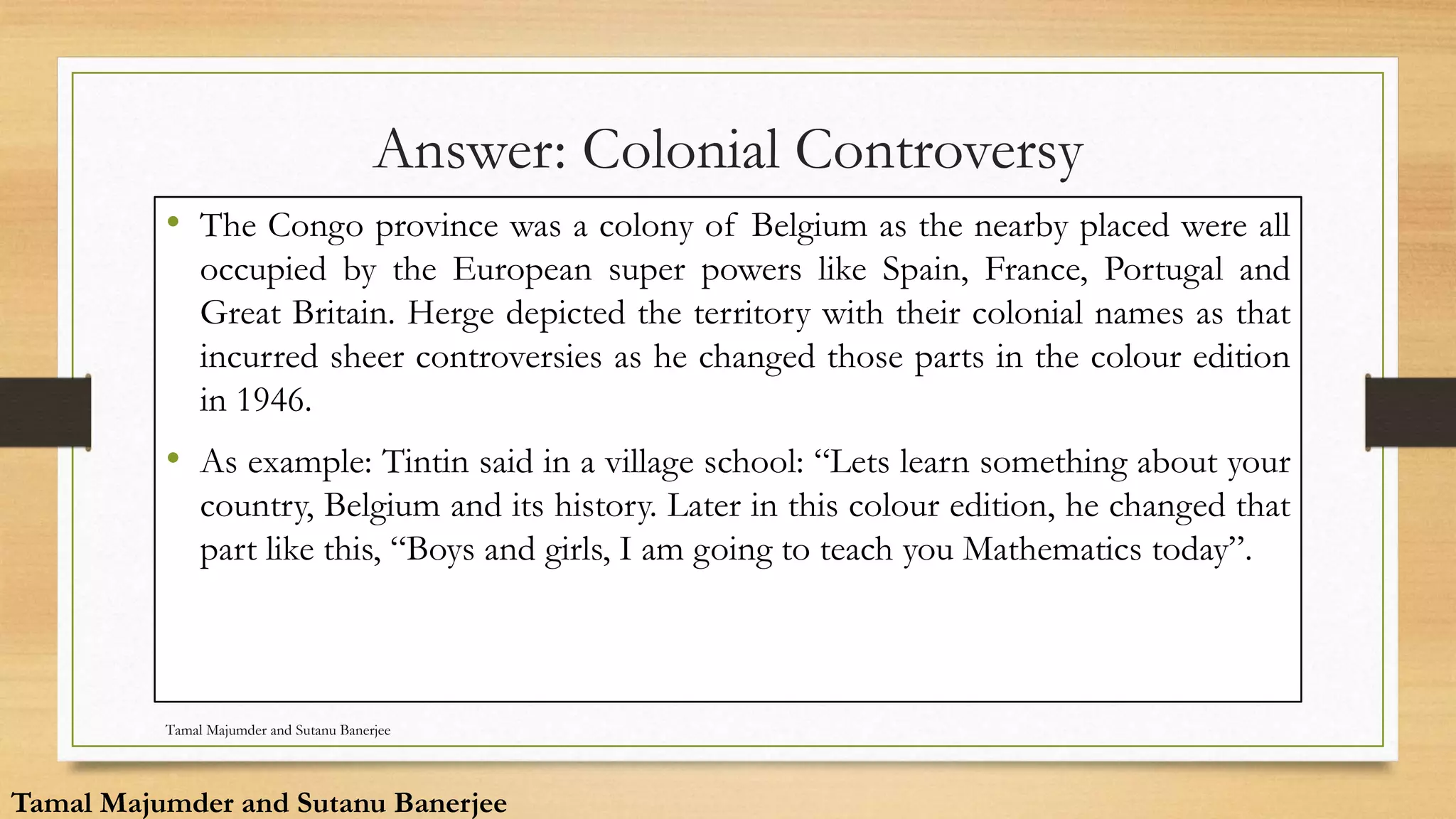 Answer: Colonial Controversy
• The Congo province was a colony of Belgium as the nearby placed were all
occupied by the European super powers like Spain, France, Portugal and
Great Britain. Herge depicted the territory with their colonial names as that
incurred sheer controversies as he changed those parts in the colour edition
in 1946.
• As example: Tintin said in a village school: “Lets learn something about your
country, Belgium and its history. Later in this colour edition, he changed that
part like this, “Boys and girls, I am going to teach you Mathematics today”.
Tamal Majumder and Sutanu Banerjee
Tamal Majumder and Sutanu Banerjee
 