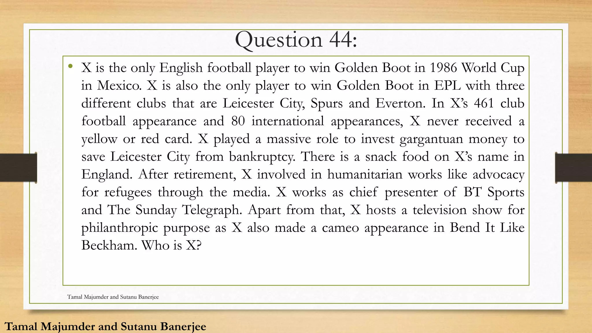 Question 44:
• X is the only English football player to win Golden Boot in 1986 World Cup
in Mexico. X is also the only player to win Golden Boot in EPL with three
different clubs that are Leicester City, Spurs and Everton. In X’s 461 club
football appearance and 80 international appearances, X never received a
yellow or red card. X played a massive role to invest gargantuan money to
save Leicester City from bankruptcy. There is a snack food on X’s name in
England. After retirement, X involved in humanitarian works like advocacy
for refugees through the media. X works as chief presenter of BT Sports
and The Sunday Telegraph. Apart from that, X hosts a television show for
philanthropic purpose as X also made a cameo appearance in Bend It Like
Beckham. Who is X?
Tamal Majumder and Sutanu Banerjee
Tamal Majumder and Sutanu Banerjee
 