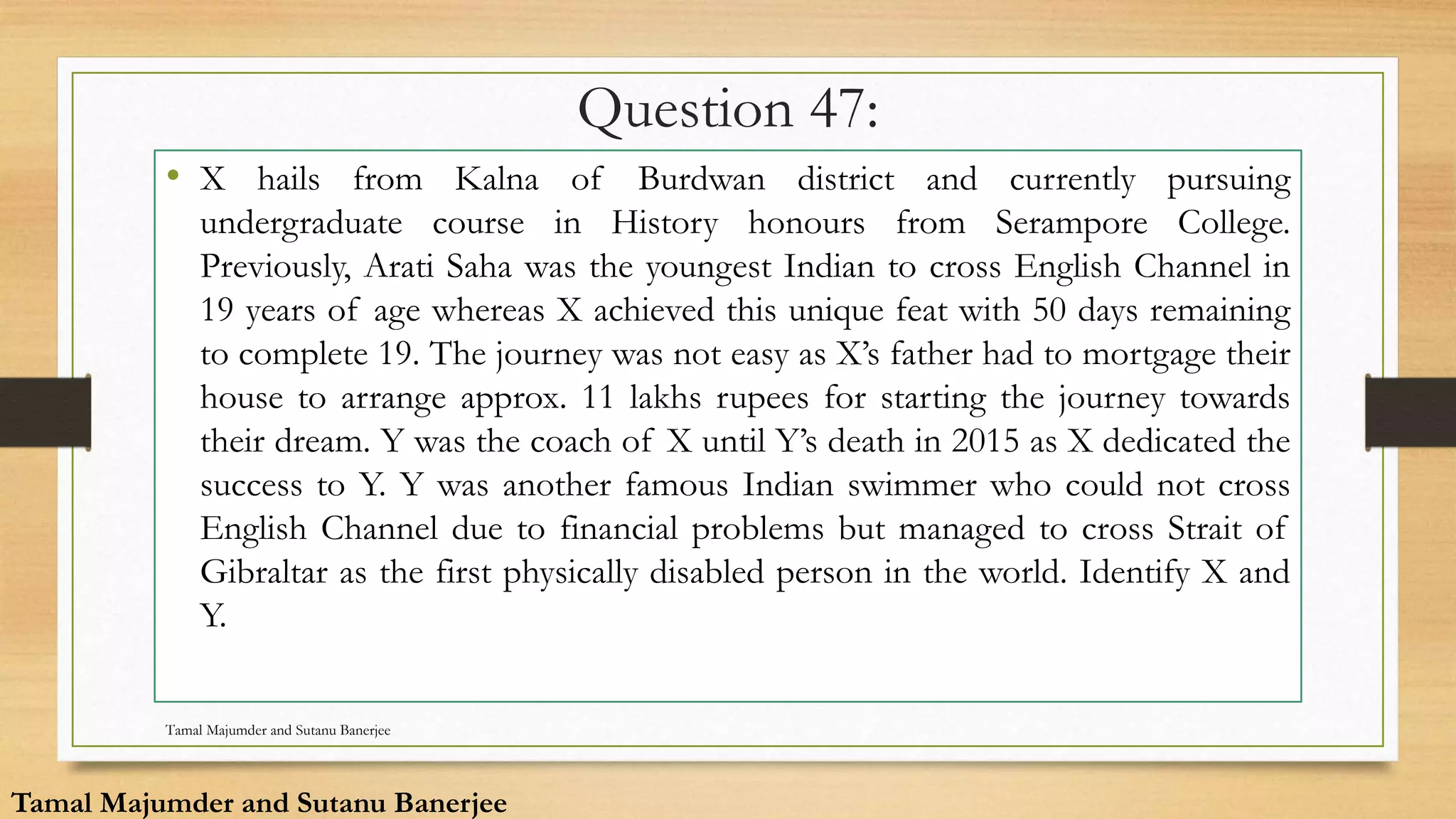 Question 47:
• X hails from Kalna of Burdwan district and currently pursuing
undergraduate course in History honours from Serampore College.
Previously, Arati Saha was the youngest Indian to cross English Channel in
19 years of age whereas X achieved this unique feat with 50 days remaining
to complete 19. The journey was not easy as X’s father had to mortgage their
house to arrange approx. 11 lakhs rupees for starting the journey towards
their dream. Y was the coach of X until Y’s death in 2015 as X dedicated the
success to Y. Y was another famous Indian swimmer who could not cross
English Channel due to financial problems but managed to cross Strait of
Gibraltar as the first physically disabled person in the world. Identify X and
Y.
Tamal Majumder and Sutanu Banerjee
Tamal Majumder and Sutanu Banerjee
 