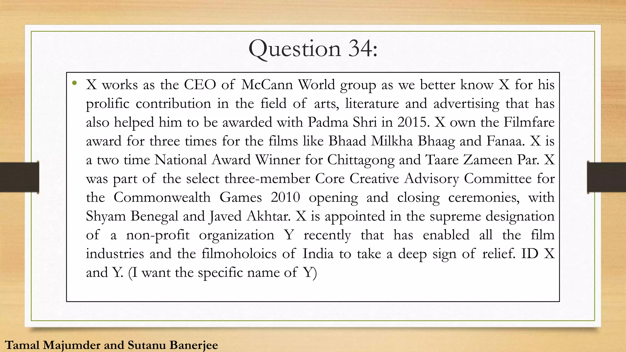 Question 34:
• X works as the CEO of McCann World group as we better know X for his
prolific contribution in the field of arts, literature and advertising that has
also helped him to be awarded with Padma Shri in 2015. X own the Filmfare
award for three times for the films like Bhaad Milkha Bhaag and Fanaa. X is
a two time National Award Winner for Chittagong and Taare Zameen Par. X
was part of the select three-member Core Creative Advisory Committee for
the Commonwealth Games 2010 opening and closing ceremonies, with
Shyam Benegal and Javed Akhtar. X is appointed in the supreme designation
of a non-profit organization Y recently that has enabled all the film
industries and the filmoholoics of India to take a deep sign of relief. ID X
and Y. (I want the specific name of Y)
Tamal Majumder and Sutanu Banerjee
 