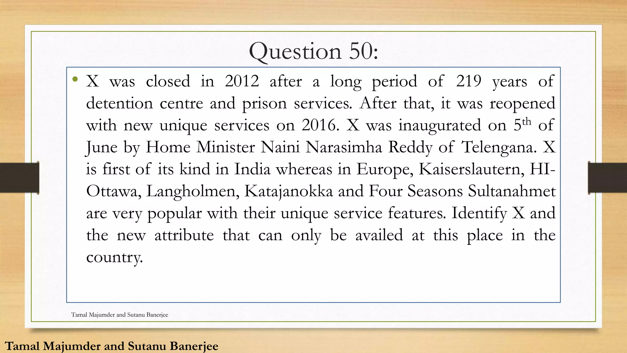 Question 50:
• X was closed in 2012 after a long period of 219 years of
detention centre and prison services. After that, it was reopened
with new unique services on 2016. X was inaugurated on 5th of
June by Home Minister Naini Narasimha Reddy of Telengana. X
is first of its kind in India whereas in Europe, Kaiserslautern, HI-
Ottawa, Langholmen, Katajanokka and Four Seasons Sultanahmet
are very popular with their unique service features. Identify X and
the new attribute that can only be availed at this place in the
country.
Tamal Majumder and Sutanu Banerjee
Tamal Majumder and Sutanu Banerjee
 