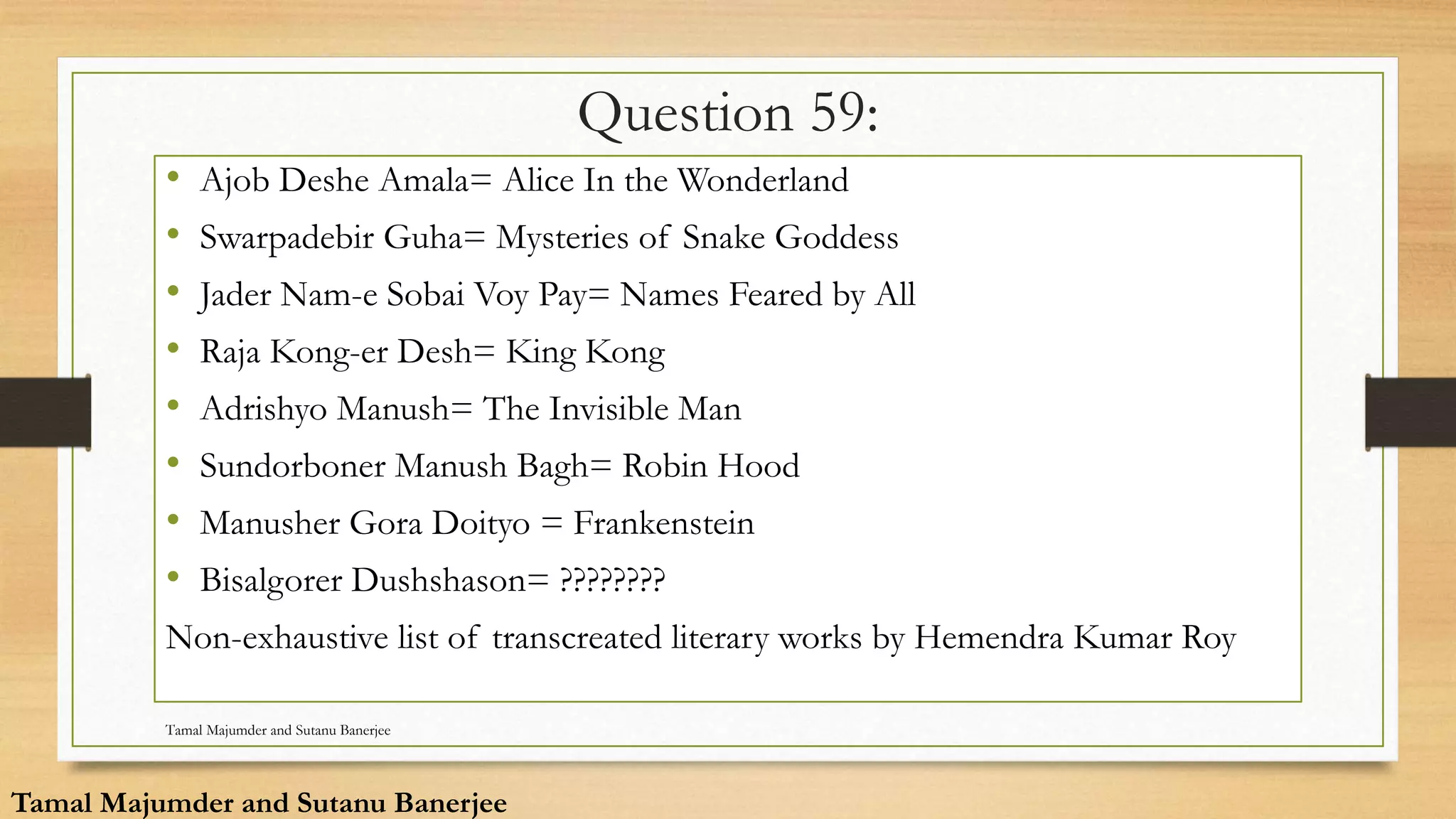 Question 59:
• Ajob Deshe Amala= Alice In the Wonderland
• Swarpadebir Guha= Mysteries of Snake Goddess
• Jader Nam-e Sobai Voy Pay= Names Feared by All
• Raja Kong-er Desh= King Kong
• Adrishyo Manush= The Invisible Man
• Sundorboner Manush Bagh= Robin Hood
• Manusher Gora Doityo = Frankenstein
• Bisalgorer Dushshason= ????????
Non-exhaustive list of transcreated literary works by Hemendra Kumar Roy
Tamal Majumder and Sutanu Banerjee
Tamal Majumder and Sutanu Banerjee
 