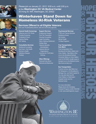 Please join us January 21, 2012 9:00 a.m. until 2:00 p.m.
at the Washington DC VA Medical Center
50 Irving St. NW, Washington, DC 20422




                                                                                                           DC STAND DOWN FOR HOMELESS VETERANS
Winterhaven Stand Down for
Homeless /At-Risk Veterans
Services Offered to all Eligible Veterans
from over 70 participating federal, state and community agencies.

General Health Screenings         Support Services                  Psychosocial Services
Influenza and H1N1 Shots          Employment Support                PTSD and Trauma Services
Prostate Screening                Free Tax Preparation              Substance Abuse
Cholesterol Check                 Housing Counseling                Vet Centers
Hearing Testing                   Legal Counseling                  Mental Health
HIV Testing                       Warm Clothing Distribution        12-Step Programs
                                  Holiday Meal
Consultative Services             Veterans Benefits                 Free Transportation
Nutritional Counseling             Administration                   from Metro
Eye Exam, Oral Health             Veterans Service                  Free transportation from
Women’s Health                      Organizations                   Brookland/CUA Metro Station and
Infectious Disease                Vouchers for Thrift Store         Union Station. Take Metro’s Red
Podiatry                            Clothing                        Line to the Brookland/Catholic
                                                                    University Station or Union Station.
                                  Other Offerings                   Look for DCVAMC shuttle buses to
                                  Personal Care Items               transport you to the Medical Center.
                                  Haircuts and Manicures            http://www.wmata.com/

                                                                    Bus Transportation
                                                                    To arrive via bus, take Metro bus
                                                                    H4 Tenleytown or H2 Brookland to
                                                                    Michigan Ave. and North Capitol St.
                                                                    You may also take bus D8
                                                                    Union Station to Washington
                                                                    Hospital Center and the
                                                                    Medical Center.

                                                                    For more information
                                                                    Please phone the Homeless
                                                                    Outreach Program at 202-745-8160
                                                                    or visit: www.washingtondc.va.gov/
 