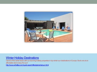 Winter Holiday Destinations
Get rid of the winter blues with our stunning holiday properties in top winter sun destinations in Europe. Book one at an
affordable rate & enjoy the sun!
http://www.whlvillas.com/quick-search/lifestyle/wintersun.html
 