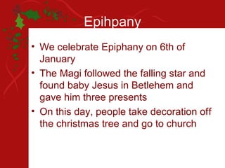 Epihpany
• We celebrate Epiphany on 6th of
  January
• The Magi followed the falling star and
  found baby Jesus in Betlehem and
  gave him three presents
• On this day, people take decoration off
  the christmas tree and go to church
 