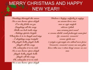 MERRY CHRISTMAS AND HAPPY
        NEW YEAR!!
 Dashing through the snow             Dolove i brijeg zabjelio je snijeg
 In a one horse open sleigh                   sa saona kroz noc
    O'er the fields we go                      nas se cuje smijeh
    Laughing all the way                         okicen i plah
   Bells on bob tails ring                   nas vranac juri svud
    Making spirits bright          a zvona dalek zvuk pokazuje nam put
What fun it is to laugh and sing            Ej, zvoncici, zvoncici
  A sleighing song tonight                      zvone cijelu noc
 Oh, jingle bells, jingle bells    i ostaju u sjecanju sto nikad nece proc
      Jingle all the way            'Zvoncici, zvoncici zvone na sav glas
  Oh, what fun it is to ride       kroz tihu noc i citav kraj zvone za sve
 In a one horse open sleigh                           nas
   Jingle bells, jingle bells
      Jingle all the way
  Oh, what fun it is to ride
 In a one horse open sleigh
 