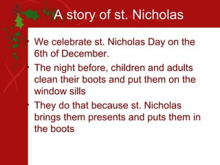 A story of st. Nicholas
• We celebrate st. Nicholas Day on the
  6th of December.
• The night before, children and adults
  clean their boots and put them on the
  window sills
• They do that because st. Nicholas
  brings them presents and puts them in
  the boots
 