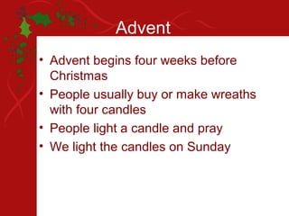 Advent
• Advent begins four weeks before
  Christmas
• People usually buy or make wreaths
  with four candles
• People light a candle and pray
• We light the candles on Sunday
 