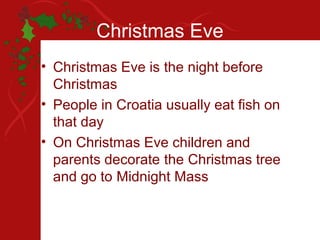 Christmas Eve
• Christmas Eve is the night before
  Christmas
• People in Croatia usually eat fish on
  that day
• On Christmas Eve children and
  parents decorate the Christmas tree
  and go to Midnight Mass
 