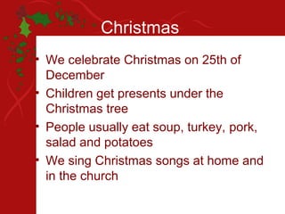 Christmas
• We celebrate Christmas on 25th of
  December
• Children get presents under the
  Christmas tree
• People usually eat soup, turkey, pork,
  salad and potatoes
• We sing Christmas songs at home and
  in the church
 