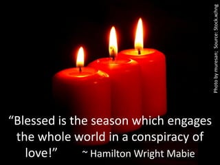 Photo by muresan; Source: Stock.xchng
“Blessed is the season which engages
 the whole world in a conspiracy of
   love!”     ~ Hamilton Wright Mabie
 
