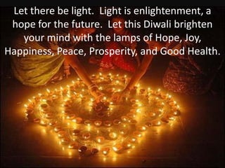Let there be light. Light is enlightenment, a
 hope for the future. Let this Diwali brighten
   your mind with the lamps of Hope, Joy,
Happiness, Peace, Prosperity, and Good Health.
 