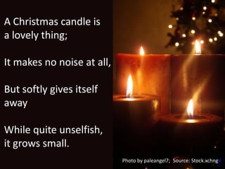 A Christmas candle is
a lovely thing;

It makes no noise at all,

But softly gives itself
away

While quite unselfish,
it grows small.
                            Photo by paleangel7; Source: Stock.xchng
 