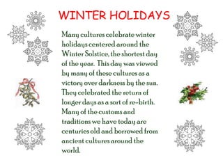 WINTER HOLIDAYS Many cultures celebrate winter holidays centered around the Winter Solstice, the shortest day of the year.  This day was viewed by many of these cultures as a victory over darkness by the sun.  They celebrated the return of longer days as a sort of re-birth.  Many of the customs and traditions we have today are centuries old and borrowed from ancient cultures around the world. 