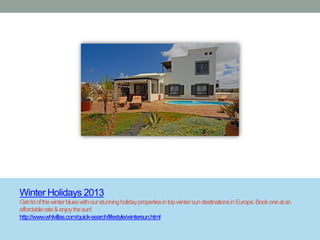 Winter Holidays 2013
Get rid of the winter blues with our stunning holiday properties in top winter sun destinations in Europe. Book one at an
affordable rate & enjoy the sun!
http://www.whlvillas.com/quick-search/lifestyle/wintersun.html
 