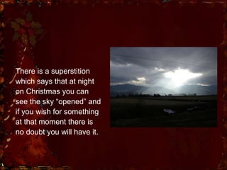 There is a  superstition  which says that at night on Christmas you can see the sky “opened” and if you wish for something at that moment there is no doubt you will have it. 
