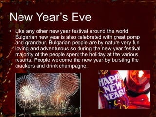 New Year’s Eve Like any other new year festival around the world Bulgarian new year is also celebrated with great pomp and grandeur. Bulgarian people are by nature very fun loving and adventurous so during the new year festival majority of the people spent the holiday at the various resorts. People welcome the new year by bursting fire crackers and drink champagne. 