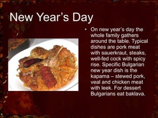New Year’s Day On new year’s day the whole family gathers around the table. Typical dishes are pork meat with sauerkraut, steaks, well-fed cock with spicy rise. Specific Bulgarian new year dish is the kapama – stewed pork, veal and chicken meat with leek. For dessert Bulgarians eat baklava. 