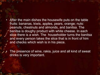 After the main dishes the housewife puts on the table fruits: bananas, kiwis, apples, pears, orange; nuts: peanuts, chestnuts and almonds, and banitsa. The banitsa is doughy product with white cheese. In each slice there is a wish. The  householder turns the banitsa and every person takes the slice that is in front of him and checks which wish is in his piece. The presence of wine, rakia, juice and all kind of sweat drinks is very important. 